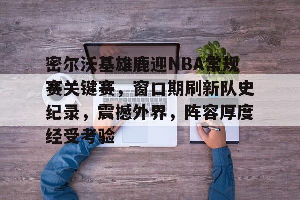 爱游戏体育-密尔沃基雄鹿迎NBA常规赛关键赛，窗口期刷新队史纪录，震撼外界，阵容厚度经受考验