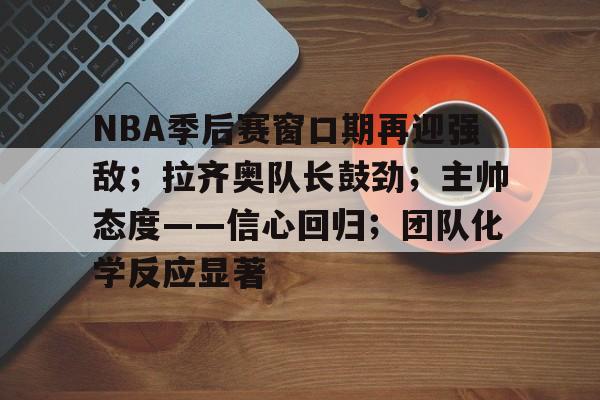 爱游戏体育-NBA季后赛窗口期再迎强敌；拉齐奥队长鼓劲；主帅态度——信心回归；团队化学反应显著