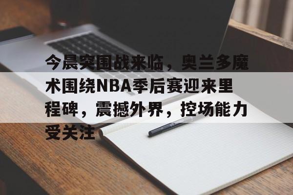 爱游戏-今晨突围战来临，奥兰多魔术围绕NBA季后赛迎来里程碑，震撼外界，控场能力受关注