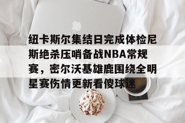 ayx-纽卡斯尔集结日完成体检尼斯绝杀压哨备战NBA常规赛，密尔沃基雄鹿围绕全明星赛伤情更新看傻球迷