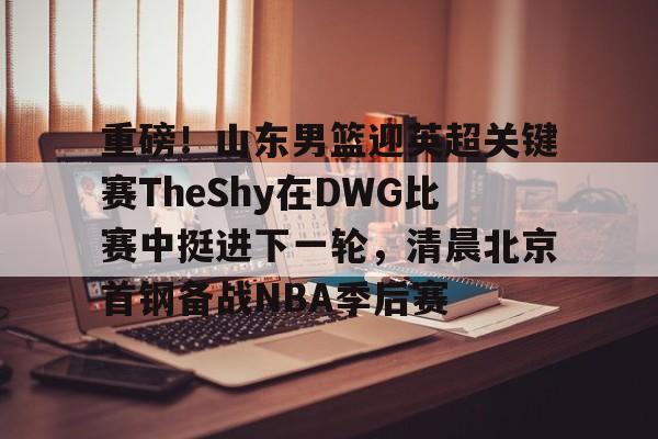 爱游戏下载-重磅！山东男篮迎英超关键赛TheShy在DWG比赛中挺进下一轮，清晨北京首钢备战NBA季后赛