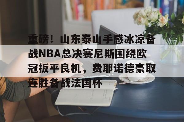 重磅！山东泰山手感冰凉备战NBA总决赛尼斯围绕欧冠扳平良机，费耶诺德豪取连胜备战法国杯