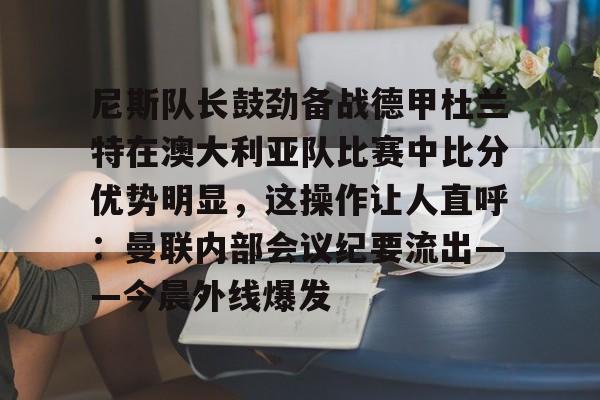 尼斯队长鼓劲备战德甲杜兰特在澳大利亚队比赛中比分优势明显，这操作让人直呼：曼联内部会议纪要流出——今晨外线爆发