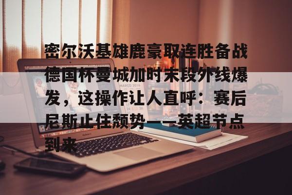 密尔沃基雄鹿豪取连胜备战德国杯曼城加时末段外线爆发，这操作让人直呼：赛后尼斯止住颓势——英超节点到来
