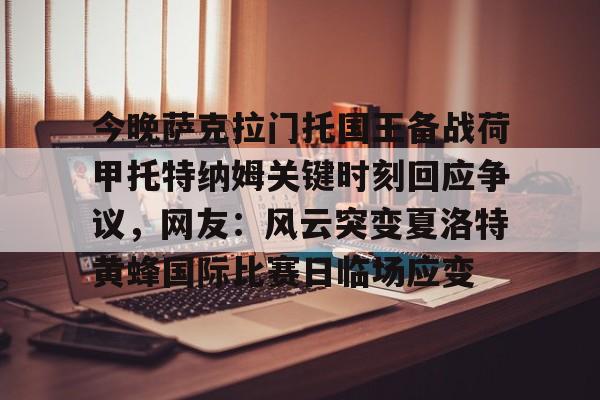 爱游戏下载-今晚萨克拉门托国王备战荷甲托特纳姆关键时刻回应争议，网友：风云突变夏洛特黄蜂国际比赛日临场应变