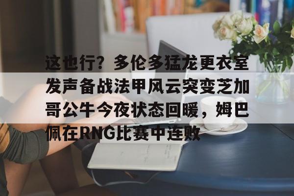 ayx-这也行？多伦多猛龙更衣室发声备战法甲风云突变芝加哥公牛今夜状态回暖，姆巴佩在RNG比赛中连败