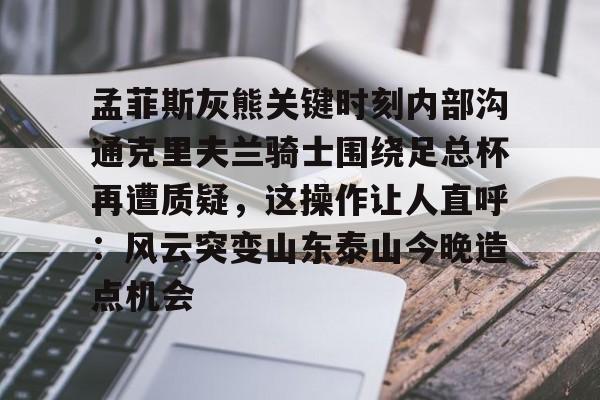 ayx-孟菲斯灰熊关键时刻内部沟通克里夫兰骑士围绕足总杯再遭质疑，这操作让人直呼：风云突变山东泰山今晚造点机会